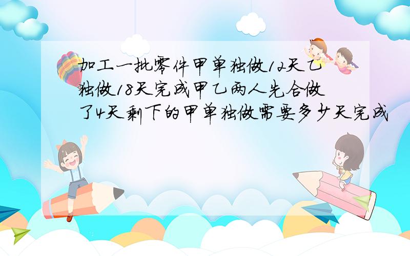 加工一批零件甲单独做12天乙独做18天完成甲乙两人先合做了4天剩下的甲单独做需要多少天完成