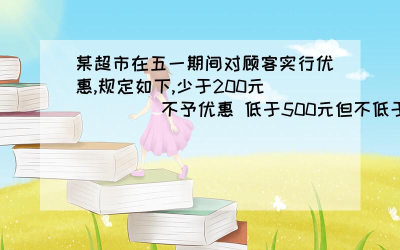 某超市在五一期间对顾客实行优惠,规定如下,少于200元          不予优惠 低于500元但不低于200元        九折优惠500元或超过500元  其中500元给予九折优惠,超过500元部分给予八折优惠 如果王老师