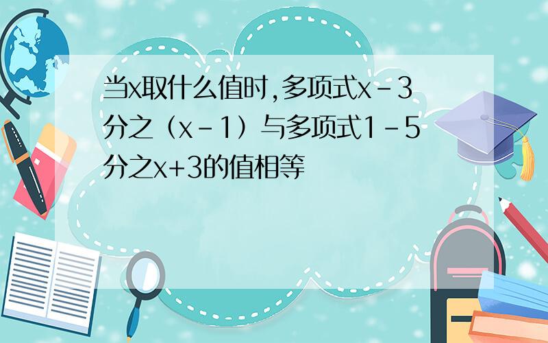 当x取什么值时,多项式x-3分之（x-1）与多项式1-5分之x+3的值相等