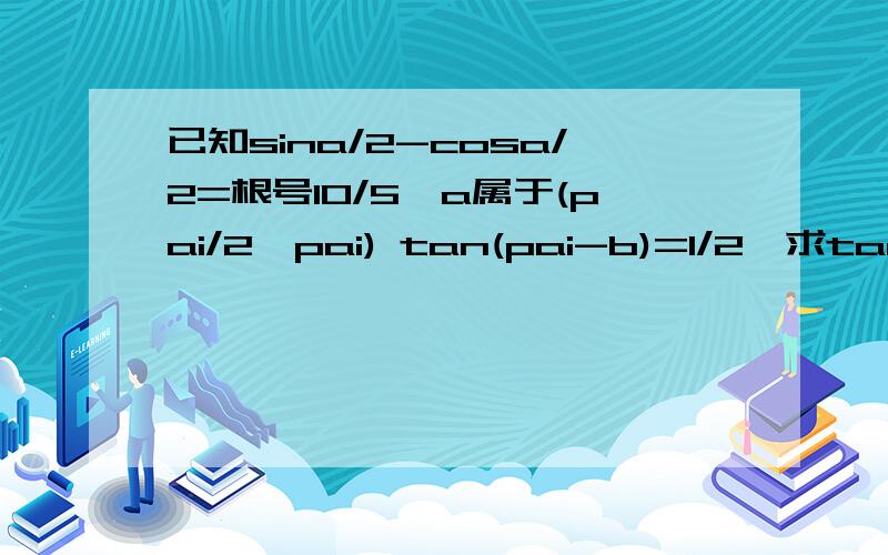 已知sina/2-cosa/2=根号10/5,a属于(pai/2,pai) tan(pai-b)=1/2,求tan(a-2b).