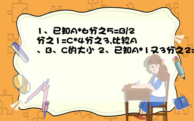 1、已知A*6分之5=B/2分之1=C*4分之3,比较A、B、C的大小 2、已知A*1又3分之2=B*10分之9=C/4分之3=D*5分之4,从大到小排列第二个数是多少?（要有算式）