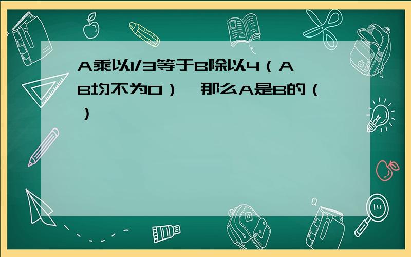 A乘以1/3等于B除以4（AB均不为0）,那么A是B的（）