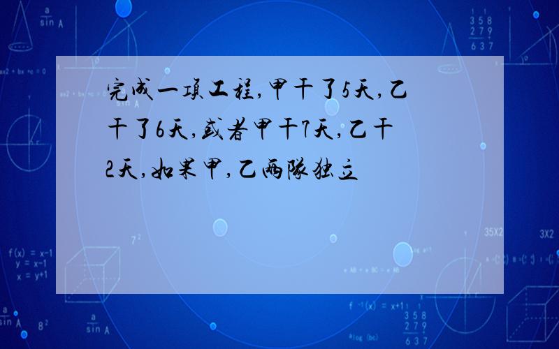 完成一项工程,甲干了5天,乙干了6天,或者甲干7天,乙干2天,如果甲,乙两队独立