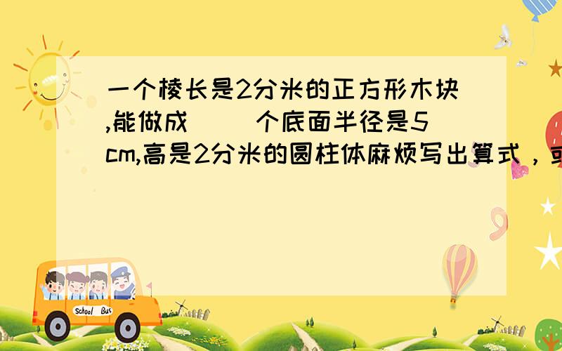 一个棱长是2分米的正方形木块,能做成（ ）个底面半径是5cm,高是2分米的圆柱体麻烦写出算式，或者写出为什么得这个数..