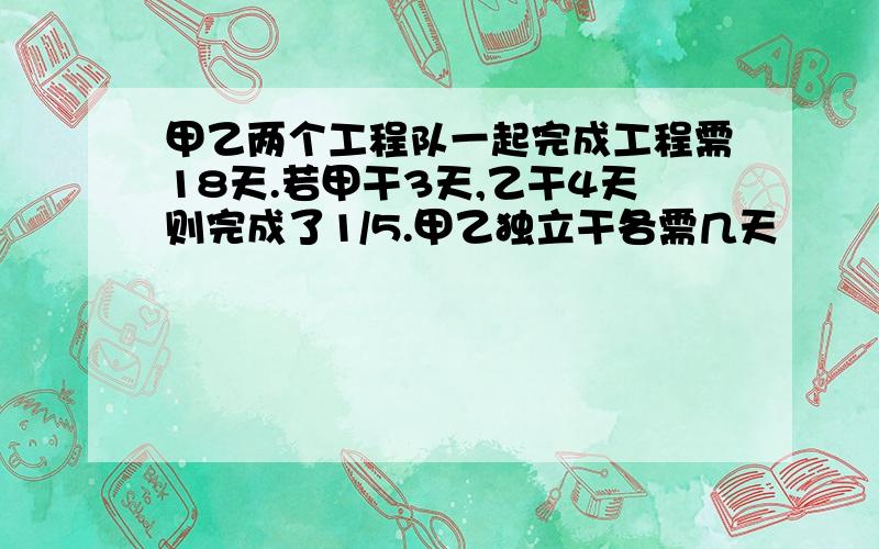 甲乙两个工程队一起完成工程需18天.若甲干3天,乙干4天则完成了1/5.甲乙独立干各需几天