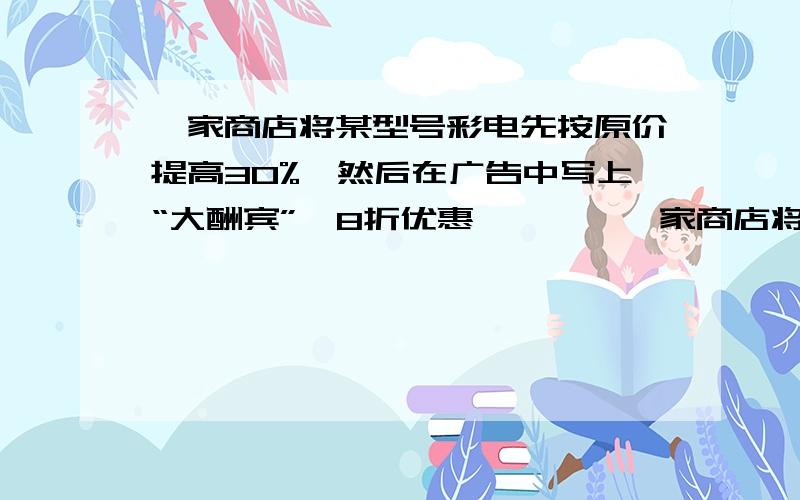 一家商店将某型号彩电先按原价提高30%,然后在广告中写上“大酬宾”,8折优惠…………一家商店将某型号彩电先按原价提高30%,然后在广告中写上“大酬宾”,8折优惠,经顾客投诉后,执法部门