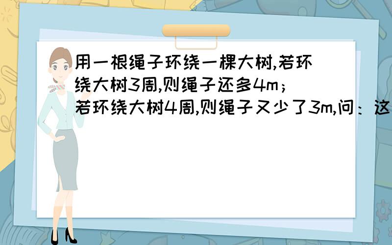 用一根绳子环绕一棵大树,若环绕大树3周,则绳子还多4m；若环绕大树4周,则绳子又少了3m,问：这根绳子有多长?大树干的周长有几米