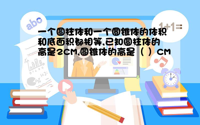 一个圆柱体和一个圆锥体的体积和底面积都相等,已知圆柱体的高是2CM,圆锥体的高是（ ）CM