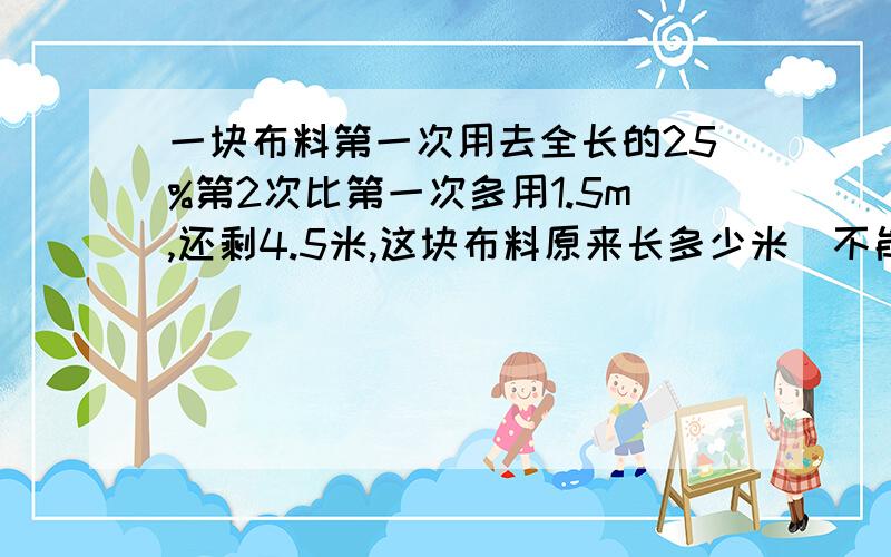 一块布料第一次用去全长的25%第2次比第一次多用1.5m,还剩4.5米,这块布料原来长多少米（不能用方程解）要告诉我为什么这样做,还有过程