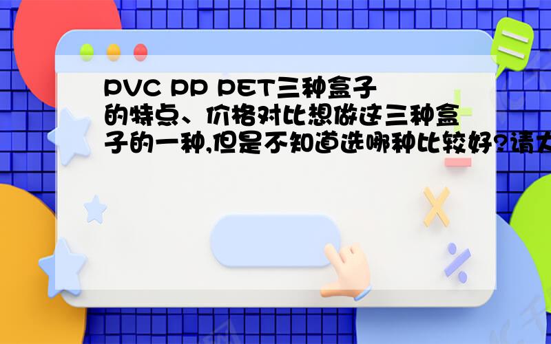 PVC PP PET三种盒子的特点、价格对比想做这三种盒子的一种,但是不知道选哪种比较好?请大侠们指教~要详细一些的!装文化用品 不装吃的