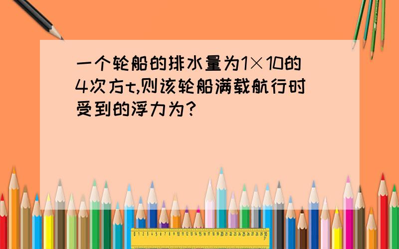 一个轮船的排水量为1×10的4次方t,则该轮船满载航行时受到的浮力为?