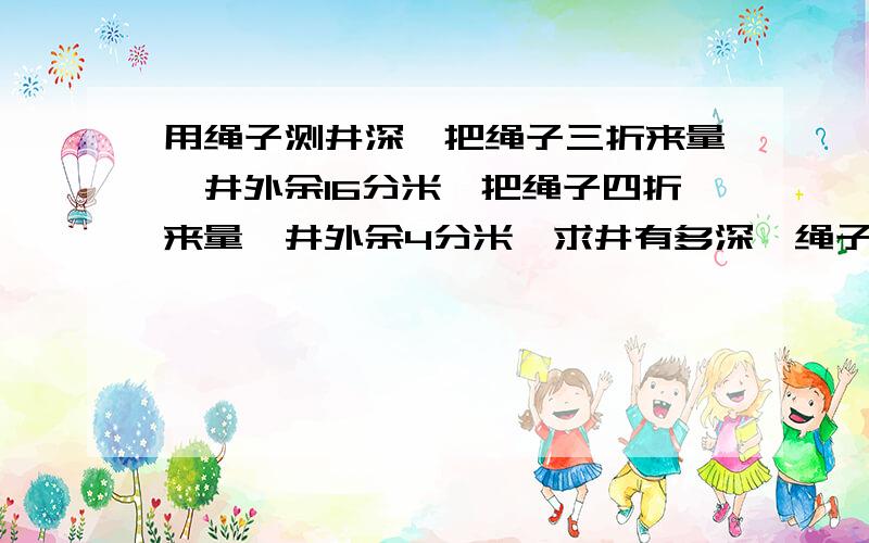 用绳子测井深,把绳子三折来量,井外余16分米,把绳子四折来量,井外余4分米,求井有多深,绳子有多长?