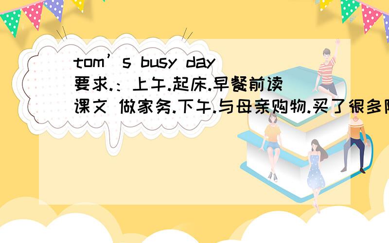 tom’s busy day要求.：上午.起床.早餐前读课文 做家务.下午.与母亲购物.买了很多降价的东西.与朋友打篮球 晚上.然后看电视.21.00睡觉.写篇作文.