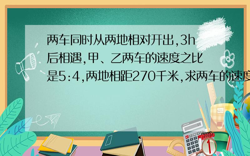 两车同时从两地相对开出,3h后相遇,甲、乙两车的速度之比是5:4,两地相距270千米,求两车的速度各是多少