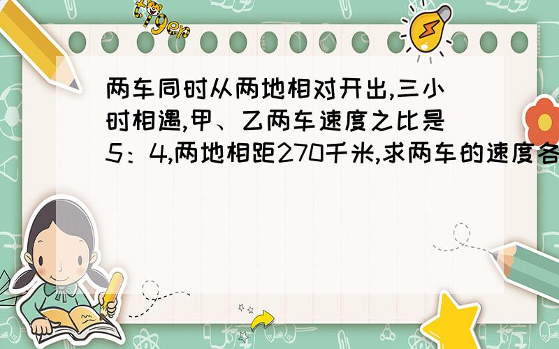 两车同时从两地相对开出,三小时相遇,甲、乙两车速度之比是5：4,两地相距270千米,求两车的速度各是多少?