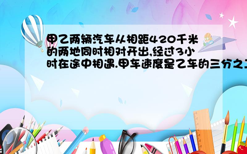 甲乙两辆汽车从相距420千米的两地同时相对开出,经过3小时在途中相遇.甲车速度是乙车的三分之二,乙车平均每小时行多少千米    用方程解