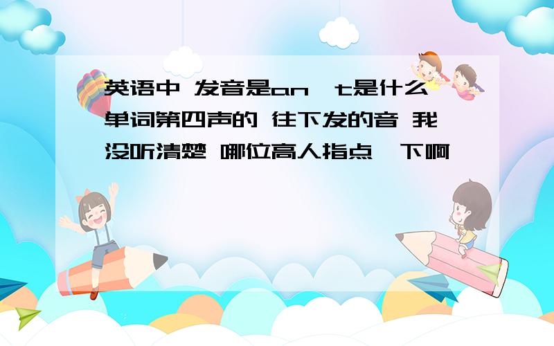 英语中 发音是an't是什么单词第四声的 往下发的音 我没听清楚 哪位高人指点一下啊