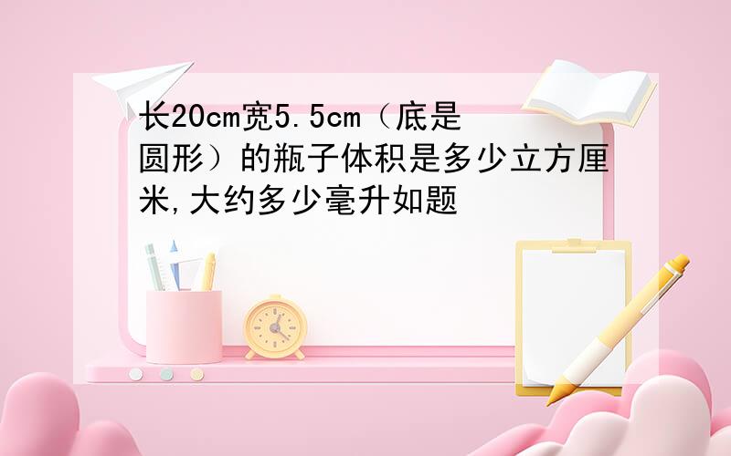 长20cm宽5.5cm（底是圆形）的瓶子体积是多少立方厘米,大约多少毫升如题