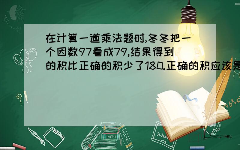 在计算一道乘法题时,冬冬把一个因数97看成79,结果得到的积比正确的积少了180.正确的积应该是多少?