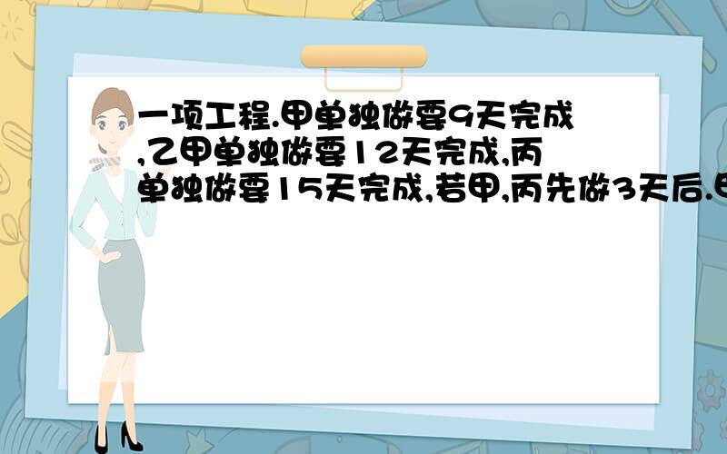 一项工程.甲单独做要9天完成,乙甲单独做要12天完成,丙单独做要15天完成,若甲,丙先做3天后.甲因故离开,由乙接替甲的工作  几天才能完成这工程的六分之五?