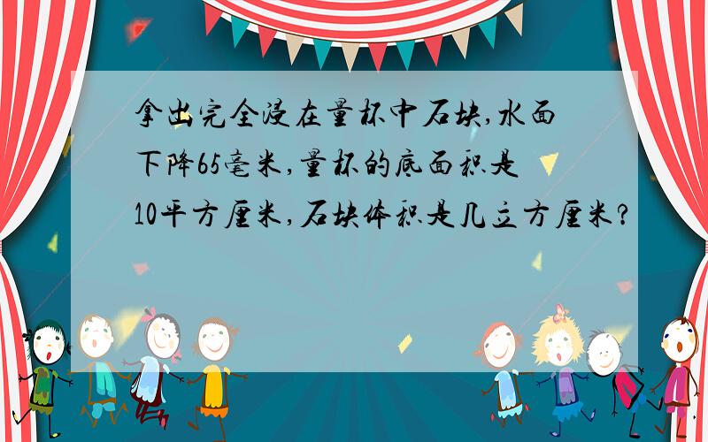 拿出完全浸在量杯中石块,水面下降65毫米,量杯的底面积是10平方厘米,石块体积是几立方厘米?