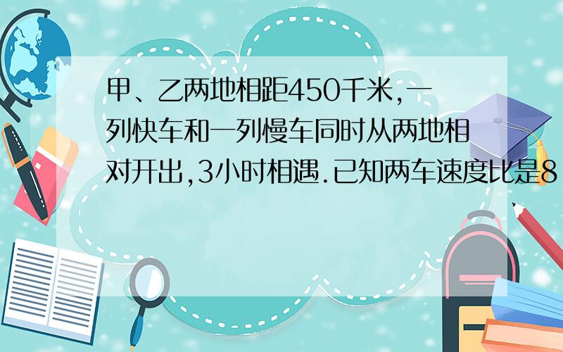 甲、乙两地相距450千米,一列快车和一列慢车同时从两地相对开出,3小时相遇.已知两车速度比是8:7,两列火车每小时各行驶多少千米