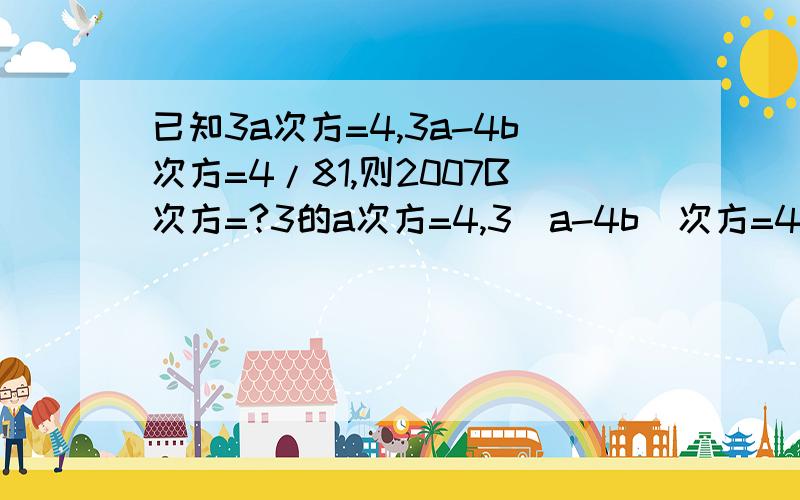 已知3a次方=4,3a-4b次方=4/81,则2007B次方=?3的a次方=4,3(a-4b)次方=4/81，则2007的b次方=