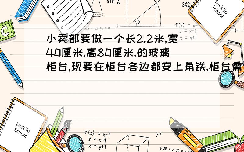 小卖部要做一个长2.2米,宽40厘米,高80厘米,的玻璃柜台,现要在柜台各边都安上角铁,柜台需要多少米角铁