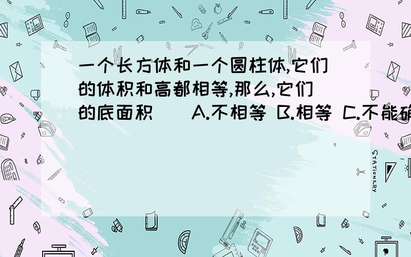 一个长方体和一个圆柱体,它们的体积和高都相等,那么,它们的底面积（）A.不相等 B.相等 C.不能确定是否相等