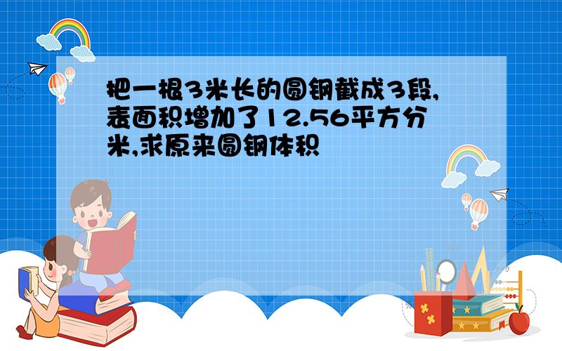 把一根3米长的圆钢截成3段,表面积增加了12.56平方分米,求原来圆钢体积