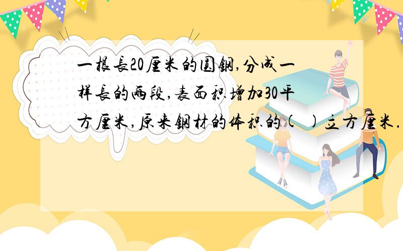 一根长20厘米的圆钢,分成一样长的两段,表面积增加30平方厘米,原来钢材的体积的( )立方厘米.