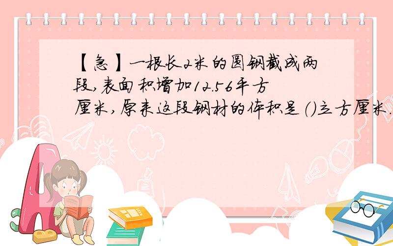 【急】一根长2米的圆钢截成两段,表面积增加12.56平方厘米,原来这段钢材的体积是（）立方厘米.