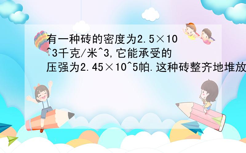 有一种砖的密度为2.5×10^3千克/米^3,它能承受的压强为2.45×10^5帕.这种砖整齐地堆放在能承受2×10^6帕的水平地面上,求最多能堆多少高度?