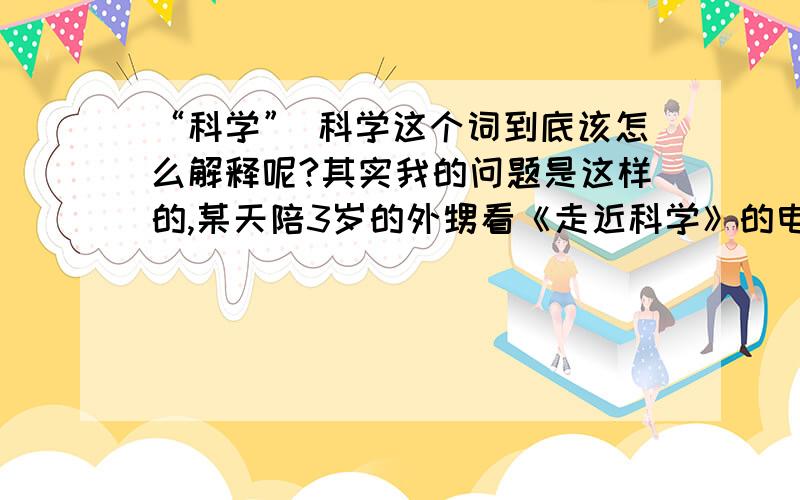 “科学” 科学这个词到底该怎么解释呢?其实我的问题是这样的,某天陪3岁的外甥看《走近科学》的电视节目,外甥就问：“什么是科学?”但有谁能帮我解释给我3岁的外甥听,让他明白什么是