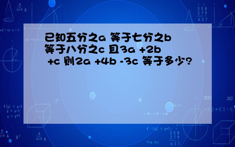 已知五分之a 等于七分之b 等于八分之c 且3a +2b +c 则2a +4b -3c 等于多少?