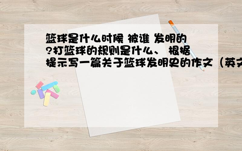 篮球是什么时候 被谁 发明的?打篮球的规则是什么、 根据提示写一篇关于篮球发明史的作文（英文的啊）不懂得别乱说,不想说第二遍.英语作文.- -