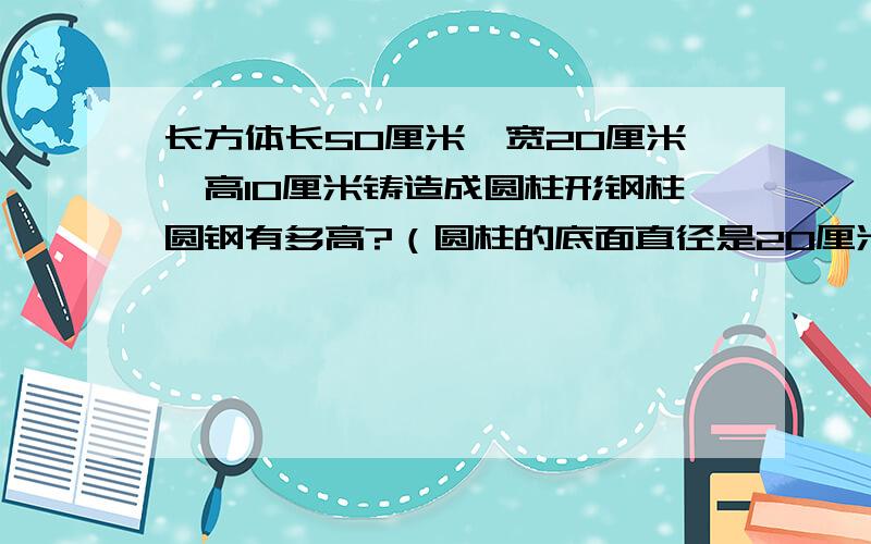 长方体长50厘米,宽20厘米,高10厘米铸造成圆柱形钢柱圆钢有多高?（圆柱的底面直径是20厘米）结果保留整数