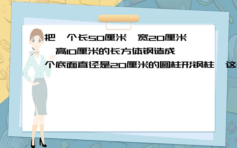 把一个长50厘米,宽20厘米,高10厘米的长方体钢造成一个底面直径是20厘米的圆柱形钢柱,这个钢柱有多高?需要具体的列式过程,（结果保留整数）