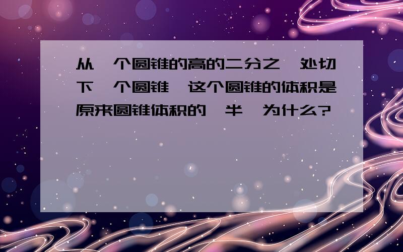 从一个圆锥的高的二分之一处切下一个圆锥,这个圆锥的体积是原来圆锥体积的一半,为什么?