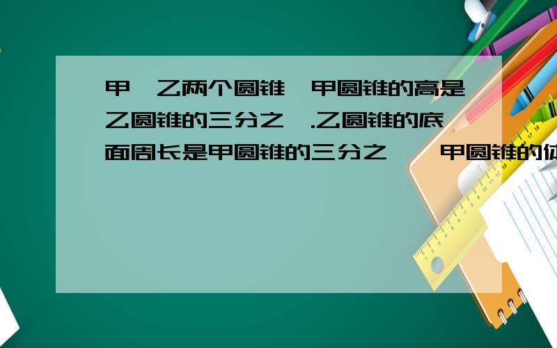 甲,乙两个圆锥,甲圆锥的高是乙圆锥的三分之一.乙圆锥的底面周长是甲圆锥的三分之一,甲圆锥的体积是乙