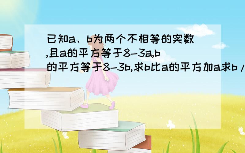 已知a、b为两个不相等的实数,且a的平方等于8-3a,b的平方等于8-3b,求b比a的平方加a求b/a的平方加a/b的平方的和