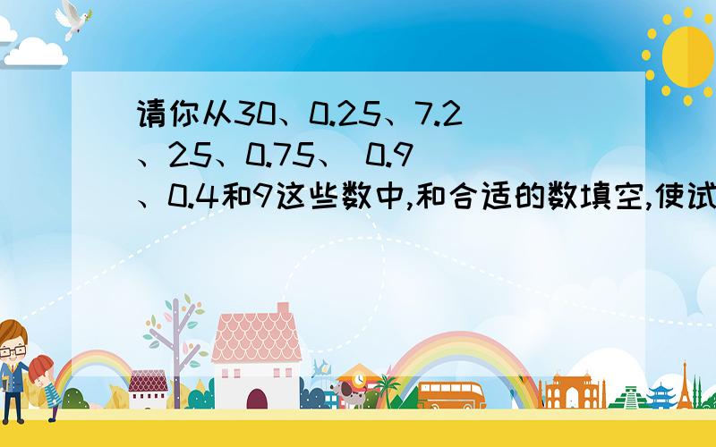 请你从30、0.25、7.2、25、0.75、 0.9 、0.4和9这些数中,和合适的数填空,使试子成立.(数可以重复使用) 72×（）=72÷25 72÷（）＞72×（） 03×（）+112×（）约等于1 （）÷（）+（）×（）约等于10