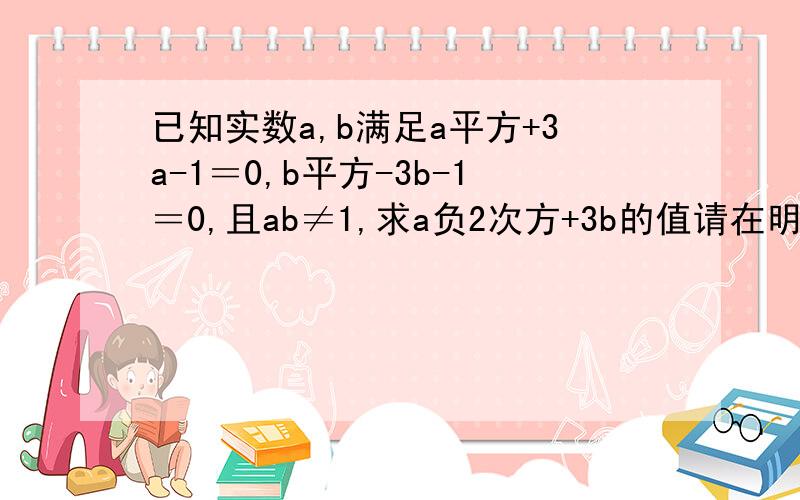 已知实数a,b满足a平方+3a-1＝0,b平方-3b-1＝0,且ab≠1,求a负2次方+3b的值请在明天之前发来答案,要求有过程能让人看得懂,谢谢大家捧场,谢谢!