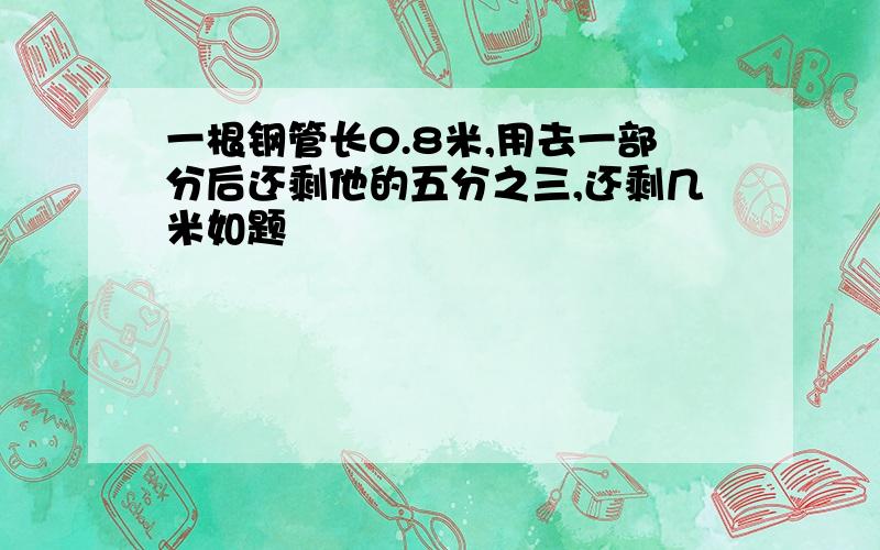 一根钢管长0.8米,用去一部分后还剩他的五分之三,还剩几米如题