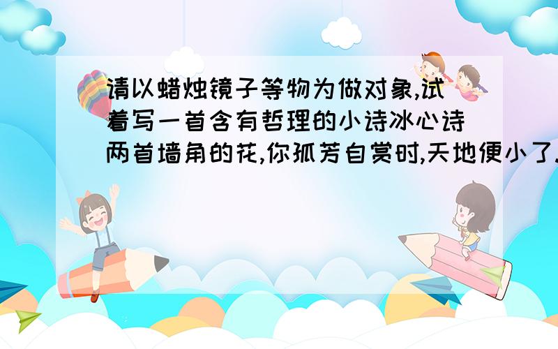 请以蜡烛镜子等物为做对象,试着写一首含有哲理的小诗冰心诗两首墙角的花,你孤芳自赏时,天地便小了.二成功的花,人们只惊羡她显示的明艳!然而当初她的芽儿'浸透了奋斗的泪泉,洒遍了牺