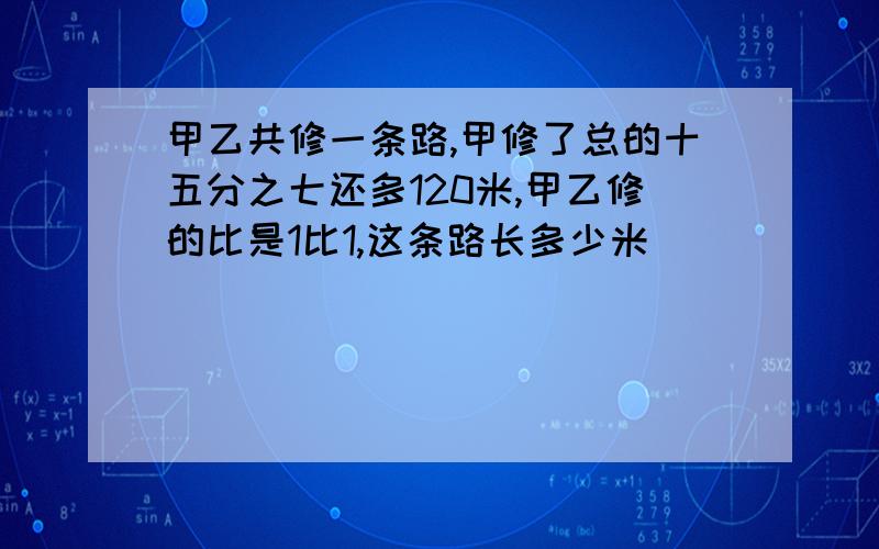 甲乙共修一条路,甲修了总的十五分之七还多120米,甲乙修的比是1比1,这条路长多少米