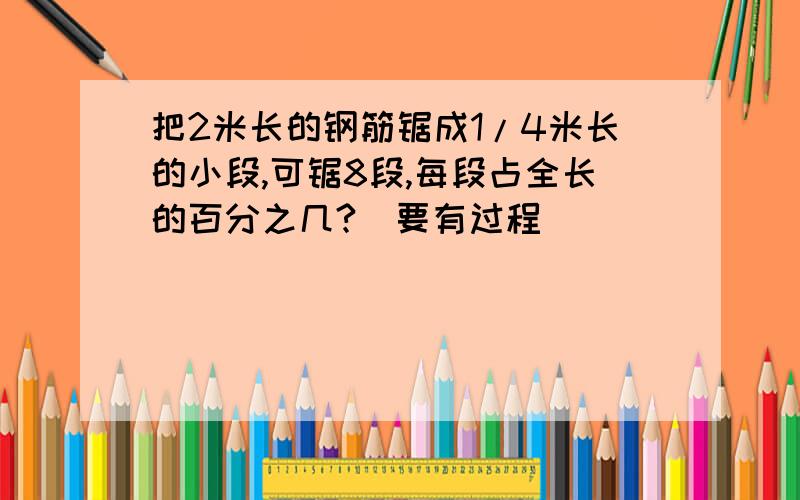 把2米长的钢筋锯成1/4米长的小段,可锯8段,每段占全长的百分之几?（要有过程）