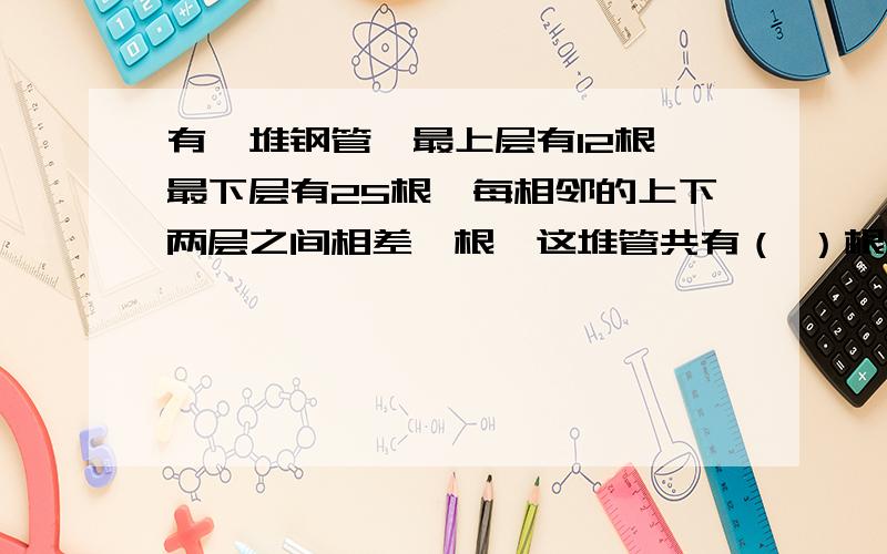 有一堆钢管,最上层有12根,最下层有25根,每相邻的上下两层之间相差一根,这堆管共有（ ）根