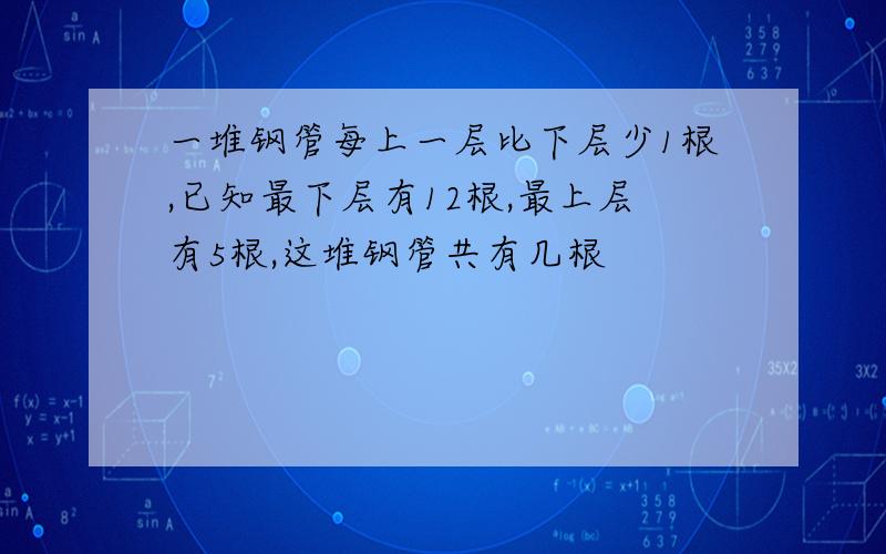 一堆钢管每上一层比下层少1根,已知最下层有12根,最上层有5根,这堆钢管共有几根