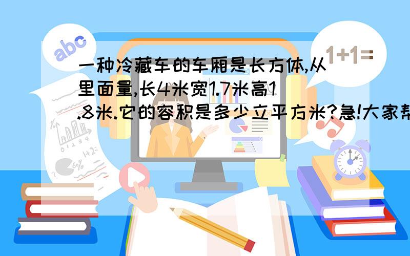 一种冷藏车的车厢是长方体,从里面量,长4米宽1.7米高1.8米.它的容积是多少立平方米?急!大家帮帮忙!~